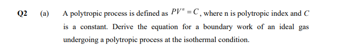 Q2
(a)
A polytropic process is defined as PV" = C , where n is polytropic index and C
is a constant. Derive the equation for a boundary work of an ideal gas
undergoing a polytropic process at the isothermal condition.
