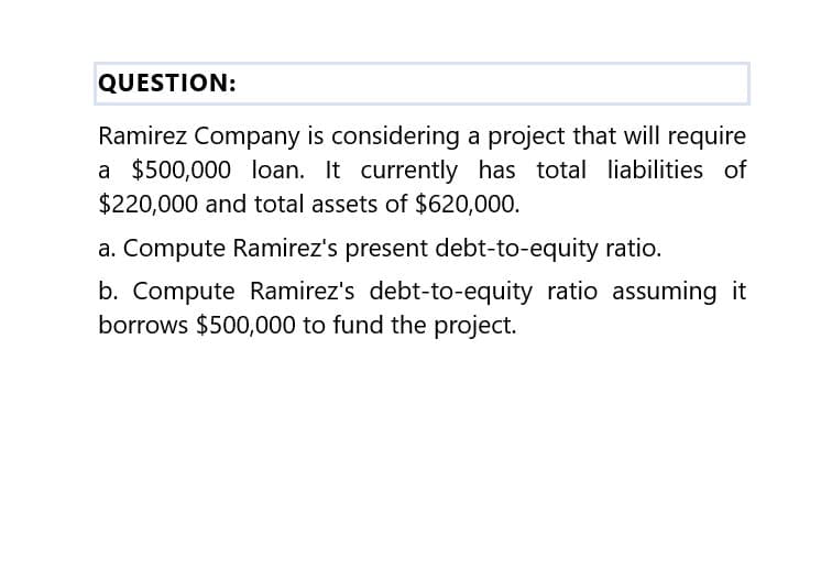 QUESTION:
Ramirez Company is considering a project that will require
a $500,000 loan. It currently has total liabilities of
$220,000 and total assets of $620,000.
a. Compute Ramirez's present debt-to-equity ratio.
b. Compute Ramirez's debt-to-equity ratio assuming it
borrows $500,000 to fund the project.