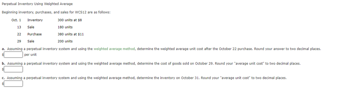 Perpetual Inventory Using Weighted Average
Beginning inventory, purchases, and sales for WCS12 are as follows:
300 units at $8
180 units
380 units at $11
200 units
Oct. 1
13.
22
29
Inventory
Purchase
Sale
a. Assuming a perpetual inventory system and using the weighted average method, determine the weighted average unit cost after the October 22 purchase. Round your answer to two decimal places.
per unit
Sale
10
b. Assuming a perpetual inventory system and using the weighted average method, determine the cost of goods sold on October 29. Round your "average unit cost" to two decimal places.
c. Assuming a perpetual inventory system and using the weighted average method, determine the inventory on October 31. Round your "average unit cost" to two decimal places.