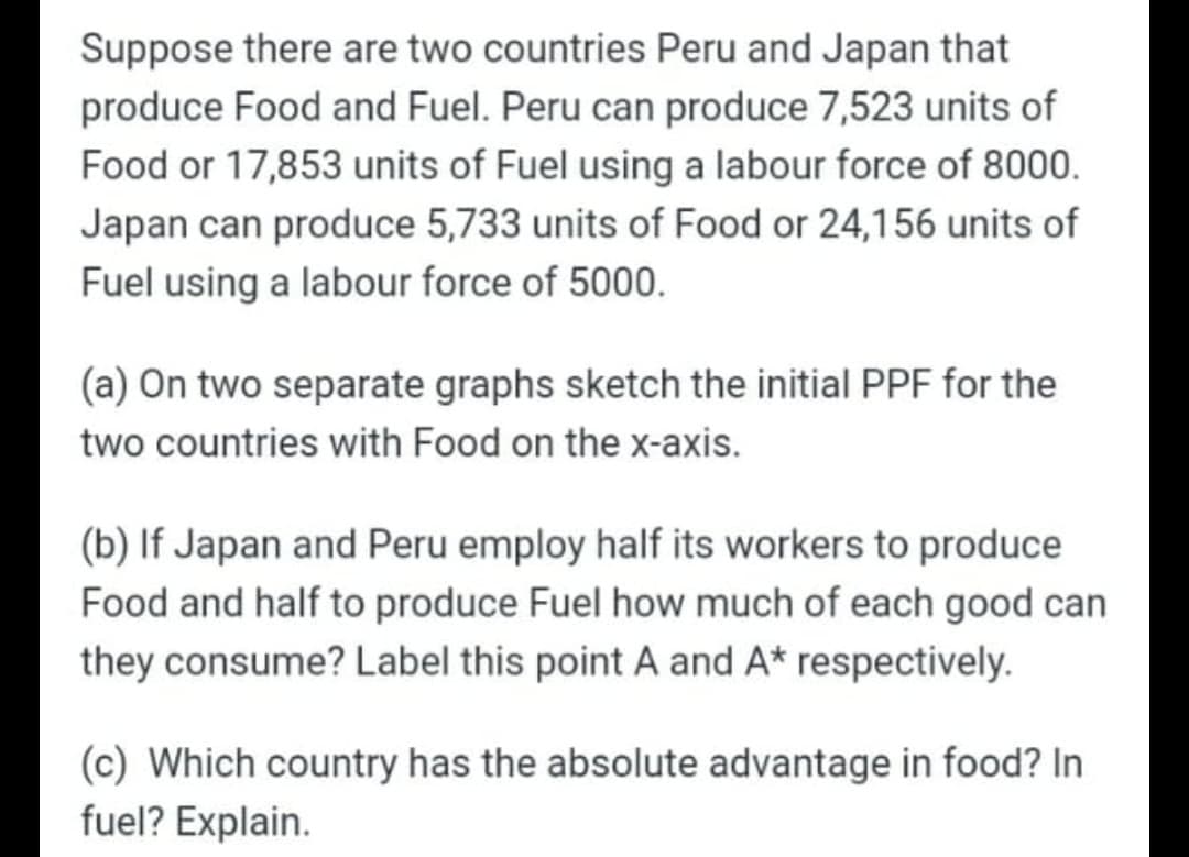 Suppose there are two countries Peru and Japan that
produce Food and Fuel. Peru can produce 7,523 units of
Food or 17,853 units of Fuel using a labour force of 8000.
Japan can produce 5,733 units of Food or 24,156 units of
Fuel using a labour force of 5000.
(a) On two separate graphs sketch the initial PPF for the
two countries with Food on the x-axis.
(b) If Japan and Peru employ half its workers to produce
Food and half to produce Fuel how much of each good can
they consume? Label this point A and A* respectively.
(c) Which country has the absolute advantage in food? In
fuel? Explain.
