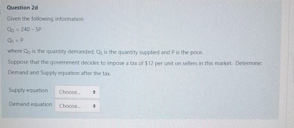 Question 2d
Given the following information
Qp = 240 - 5P
Qs = P
where Qp is the quaritity demanded, Qs is the quantity supplied and P is the price.
Suppose that the government decides to impose a tax of $12 per unit on sellers in this market. Determine:
Demand and Supply equation after the tax.
Supply equation
Choose.
Demand equation
Choose.
