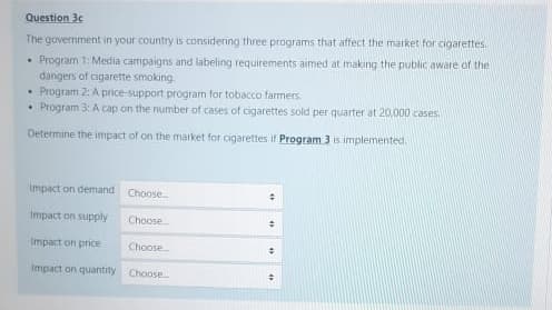 Question 30
The government in your country is considering three programs that affect the market for cigarettes.
• Program 1: Media campaigns and labeling requirements aimed at making the public aware of the
dangers of cigarette smoking.
• Program 2: A price-support program for tobacco farmers
• Program 3: A cap on the number of cases of cigarettes sold per quarter at 20,000 cases
Determine the impact of on the market for cigarettes if Program 3 is implemented.
Impact on demand
Choose.
Impact on supply
Choose.
Impact on price
Choose
Impact on quantity Choose
