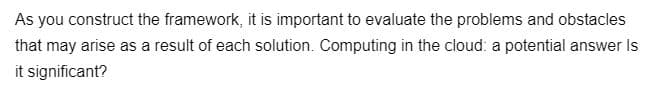 As you construct the framework, it is important to evaluate the problems and obstacles
that may arise as a result of each solution. Computing in the cloud: a potential answer Is
it significant?