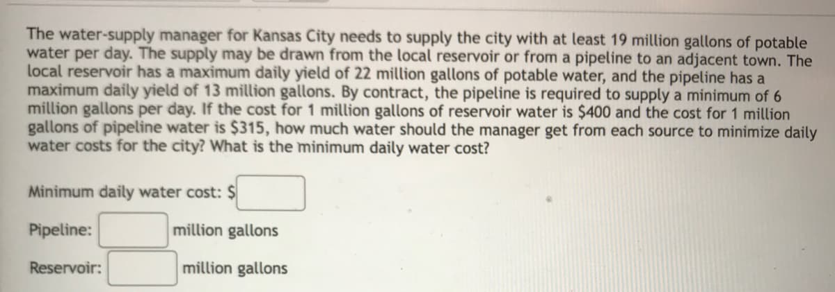 The water-supply manager for Kansas City needs to supply the city with at least 19 million gallons of potable
water per day. The supply may be drawn from the local reservoir or from a pipeline to an adjacent town. The
local reservoir has a maximum daily yield of 22 million gallons of potable water, and the pipeline has a
maximum daily yield of 13 million gallons. By contract, the pipeline is required to supply a minimum of 6
million gallons per day. If the cost for 1 million gallons of reservoir water is $400 and the cost for 1 million
gallons of pipeline water is $315, how much water should the manager get from each source to minimize daily
water costs for the city? What is the minimum daily water cost?
Minimum daily water cost: $
Pipeline:
million gallons
Reservoir:
million gallons