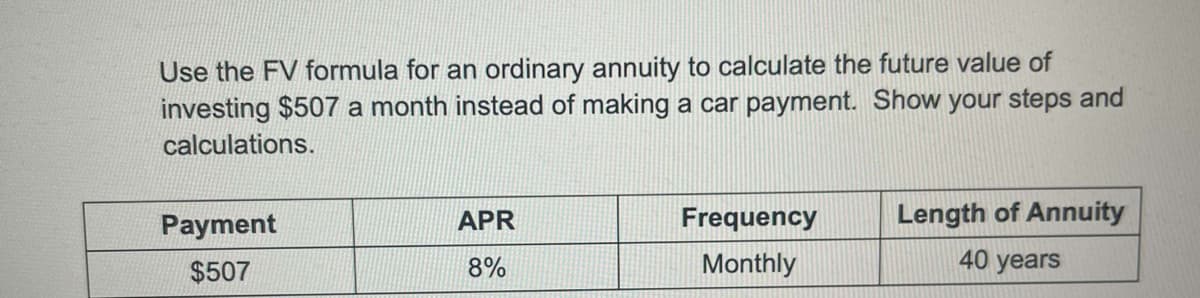 Use the FV formula for an ordinary annuity to calculate the future value of
investing $507 a month instead of making a car payment. Show your steps and
calculations.
Payment
APR
Frequency
Length of Annuity
40 years
$507
8%
Monthly