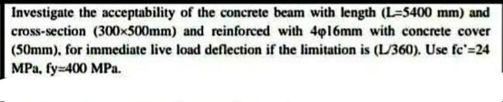 Investigate the acceptability of the concrete beam with length (L-5400 mm) and
cross-section (300x500mm) and reinforced with 4p16mm with concrete cover
(50mm), for immediate live load deflection if the limitation is (L/360). Use fc'=24
MPa, fy=400 MPa.
