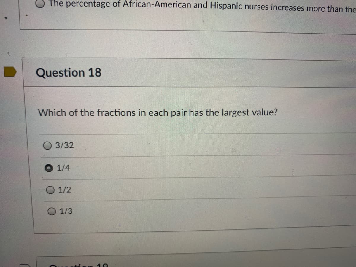 The percentage of African-American and Hispanic nurses increases more than the
Question 18
Which of the fractions in each pair has the largest value?
3/32
1/4
1/2
O 1/3
