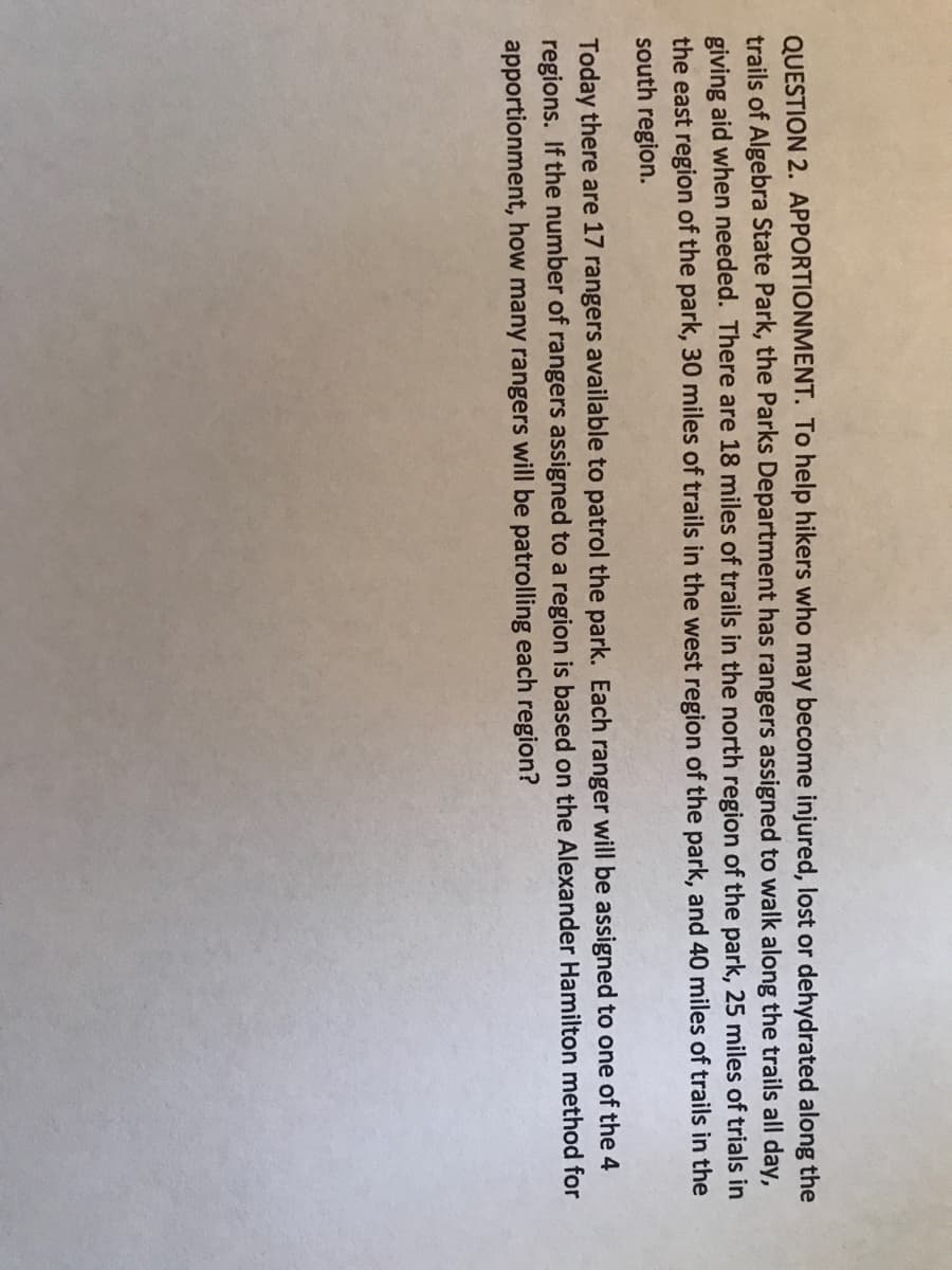QUESTION 2. APPORTIONMENT. To help hikers who may become injured, lost or dehydrated along the
trails of Algebra State Park, the Parks Department has rangers assigned to walk along the trails all day,
giving aid when needed. There are 18 miles of trails in the north region of the park, 25 miles of trials in
the east region of the park, 30 miles of trails in the west region of the park, and 40 miles of trails in the
south region.
Today there are 17 rangers available to patrol the park. Each ranger will be assigned to one of the 4
regions. If the number of rangers assigned to a region is based on the Alexander Hamilton method for
apportionment, how many rangers will be patrolling each region?

