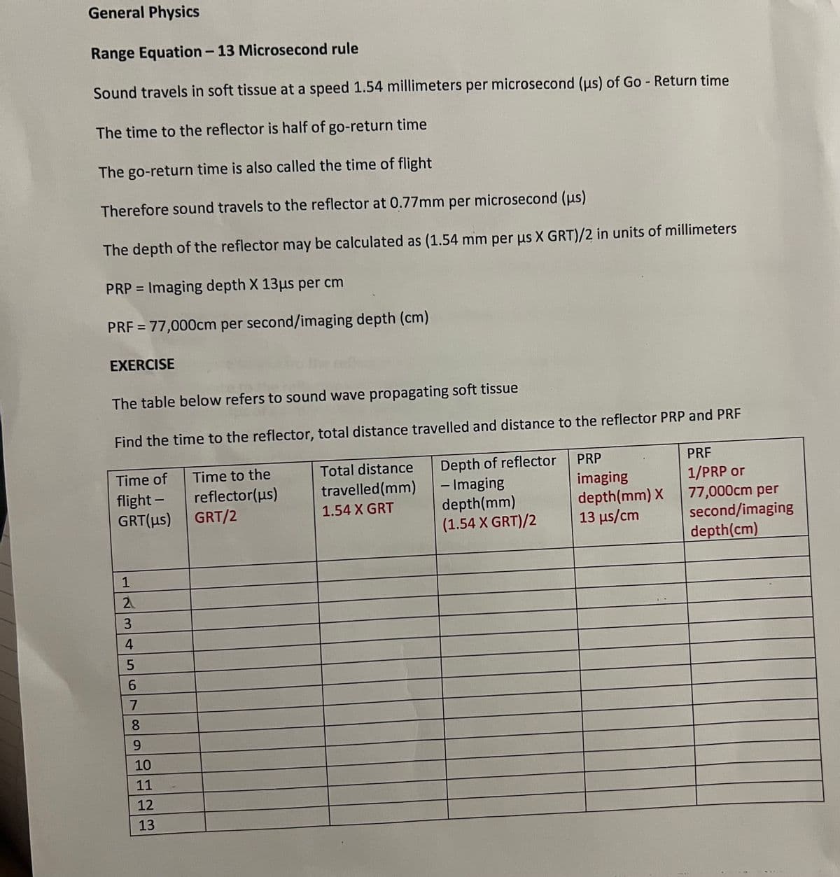 General Physics
Range Equation - 13 Microsecond rule
Sound travels in soft tissue at a speed 1.54 millimeters per microsecond (us) of Go - Return time
The time to the reflector is half of go-return time
The go-return time is also called the time of flight
Therefore sound travels to the reflector at 0.77mm per microsecond (us)
The depth of the reflector may be calculated as (1.54 mm per us X GRT)/2 in units of millimeters
PRP= Imaging depth X 13μs per cm
PRF = 77,000cm per second/imaging depth (cm)
EXERCISE
The table below refers to sound wave propagating soft tissue
Find the time to the reflector, total distance travelled and distance to the reflector PRP and PRF
Time to the
Time of
flight- reflector(us)
GRT/2
Total distance
travelled (mm)
1.54 X GRT
Depth of reflector
- Imaging
depth (mm)
(1.54 X GRT)/2
GRT(us)
12345678
9
10
11
12
13
-
PRP
imaging
depth (mm) X
13 μs/cm
PRE
1/PRP or
77,000cm per
second/imaging
depth (cm)