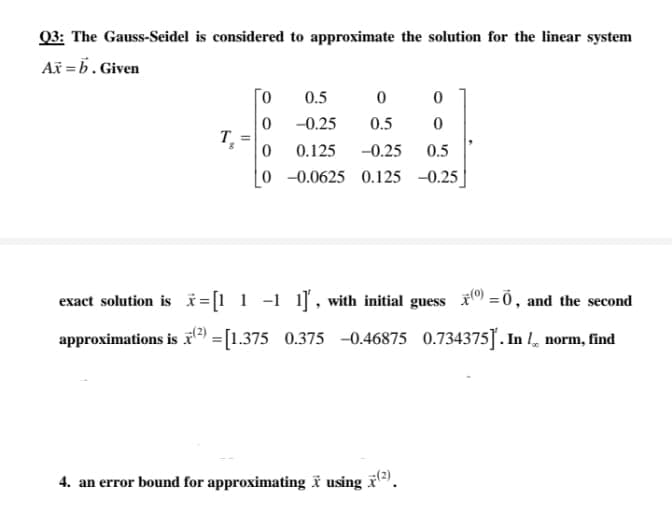 03: The Gauss-Seidel is considered to approximate the solution for the linear system
Ax =b. Given
0.5
-0.25
0.5
0.125
-0.25
0.5
0 -0.0625 0.125 -0.25
exact solution is i =[1 1 -1 1], with initial guess =0, and the second
approximations is r = [1.375 0.375 -0.46875 0.734375]. In l norm, find
4. an error bound for approximating ï using .
