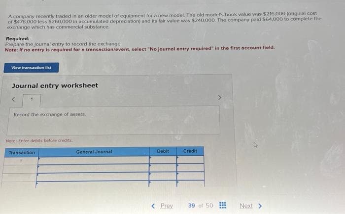 A company recently traded in an older model of equipment for a new model. The old model's book value was $216,000 (original cost
of $476,000 less $260,000 in accumulated depreciation) and its fair value was $240,000. The company paid $64,000 to complete the
exchange which has commercial substance.
Required:
Prepare the journal entry to record the exchange.
Note: If no entry is required for a transaction/event, select "No journal entry required" in the first account field.
View transaction list
Journal entry worksheet
<
1
Record the exchange of assets.
Note: Enter debits before credits.
Transaction
1
General Journal -
Debit
< Prev
Credit
39 of 50
⠀⠀
Next >