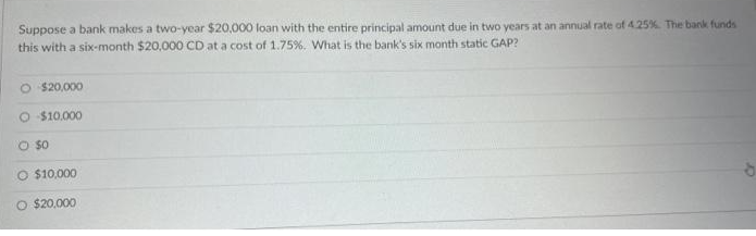 Suppose a bank makes a two-year $20,000 loan with the entire principal amount due in two years at an annual rate of 4.25%. The bank funds
this with a six-month $20,000 CD at a cost of 1.75%. What is the bank's six month static GAP?
O $20,000
O $10.000
O $0
O $10,000
O $20,000