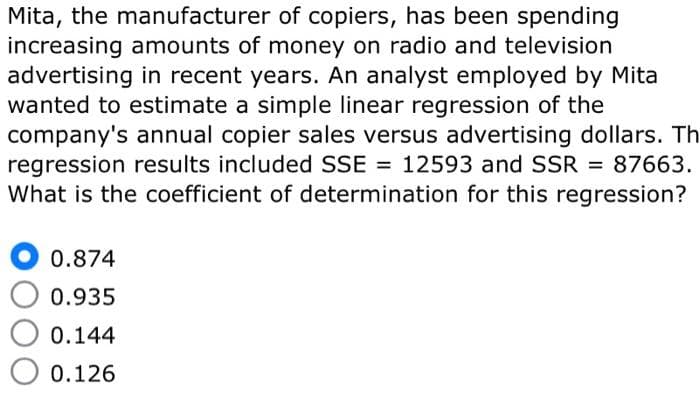 Mita, the manufacturer of copiers, has been spending
increasing amounts of money on radio and television
advertising in recent years. An analyst employed by Mita
wanted to estimate a simple linear regression of the
company's annual copier sales versus advertising dollars. Th
regression results included SSE = 12593 and SSR = 87663.
What is the coefficient of determination for this regression?
0.874
0.935
0.144
0.126