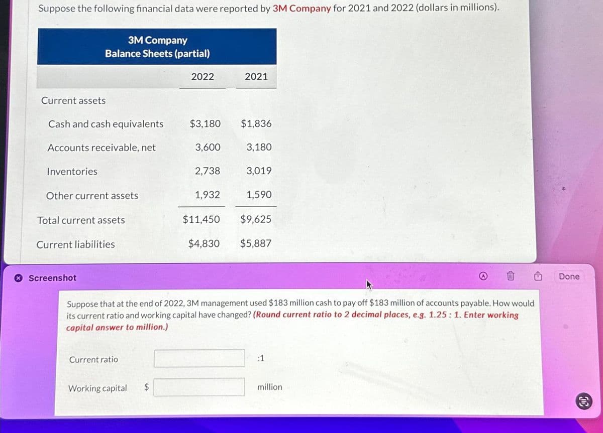 Suppose the following financial data were reported by 3M Company for 2021 and 2022 (dollars in millions).
Current assets
3M Company
Balance Sheets (partial)
Cash and cash equivalents
Accounts receivable, net
Inventories
Other current assets
Total current assets
Current liabilities
Screenshot
Current ratio
Working capital
2022
$
$3,180
3,600
2,738
1,932
$11,450
$4,830
2021
$1,836
3,180
3,019
1,590
Suppose that at the end of 2022, 3M management used $183 million cash to pay off $183 million of accounts payable. How would
its current ratio and working capital have changed? (Round current ratio to 2 decimal places, e.g. 1.25: 1. Enter working
capital answer to million.)
$9,625
$5,887
:1
million
Done