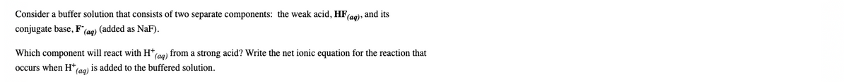 Consider a buffer solution that consists of two separate components: the weak acid, HF(ag), and its
conjugate base, F(ag) (added as NaF).
Which component will react with H*aa) from a strong acid? Write the net ionic equation for the reaction that
occurs when H
(aq)
is added to the buffered solution.
