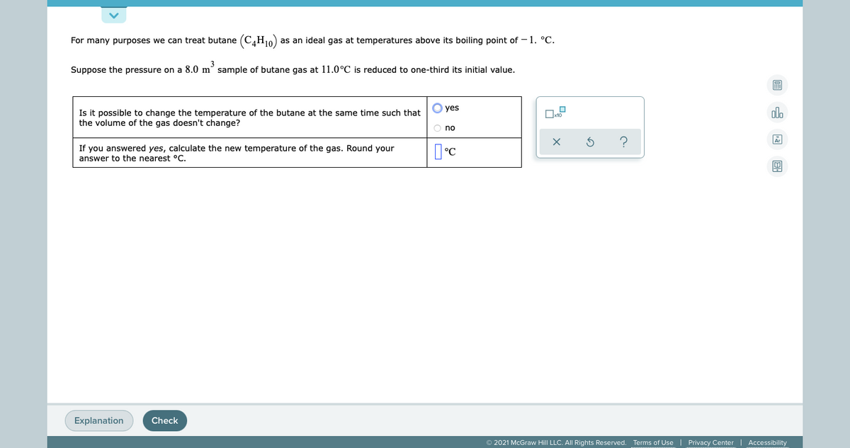 For many purposes we can treat butane (C,H10)
as an ideal gas at temperatures above its boiling point of – 1. °C.
3
Suppose the pressure on a 8.0 m° sample of butane gas at 11.0°C is reduced to one-third its initial value.
O yes
Is it possible to change the temperature of the butane at the same time such that
the volume of the gas doesn't change?
olo
O no
If you answered yes, calculate the new temperature of the gas. Round your
answer to the nearest °C.
Explanation
Check
© 2021 McGraw Hill LLC. All Rights Reserved. Terms of Use | Privacy Center
Accessibility
