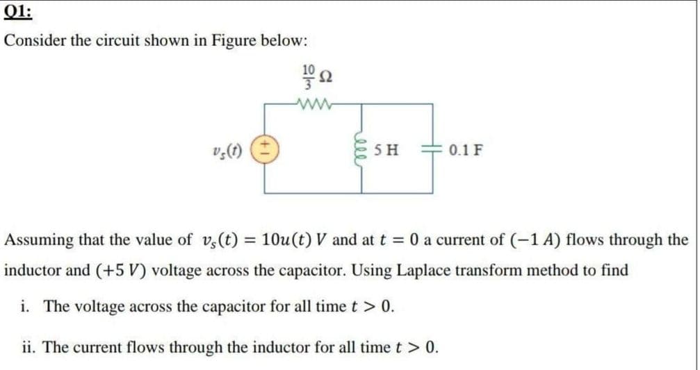 O1:
Consider the circuit shown in Figure below:
10
ww
v,(1)
5 H
0.1 F
Assuming that the value of v,(t) = 10u(t) V and at t = 0 a current of (-1 A) flows through the
%3D
inductor and (+5 V) voltage across the capacitor. Using Laplace transform method to find
i. The voltage across the capacitor for all timet > 0.
ii. The current flows through the inductor for all time t > 0.
ell
