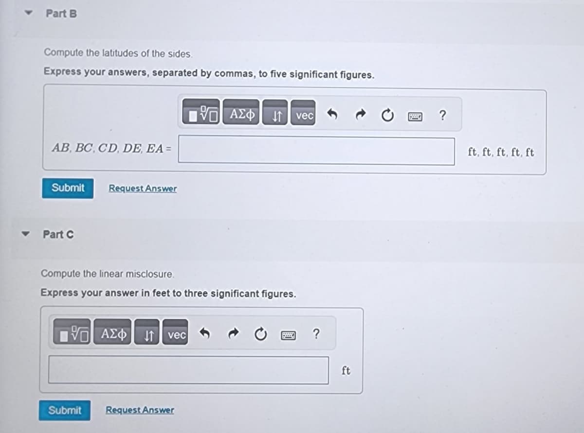 Part B
Compute the latitudes of the sides.
Express your answers, separated by commas, to five significant figures.
AB, BC, CD, DE, EA =
Submit
Part C
Request Answer
Compute the linear misclosure.
Express your answer in feet to three significant figures.
15 ΑΣΦ
Submit
vec
195] ΑΣΦ ↓↑ vec
Request Answer
ft
ft, ft, ft, ft, ft