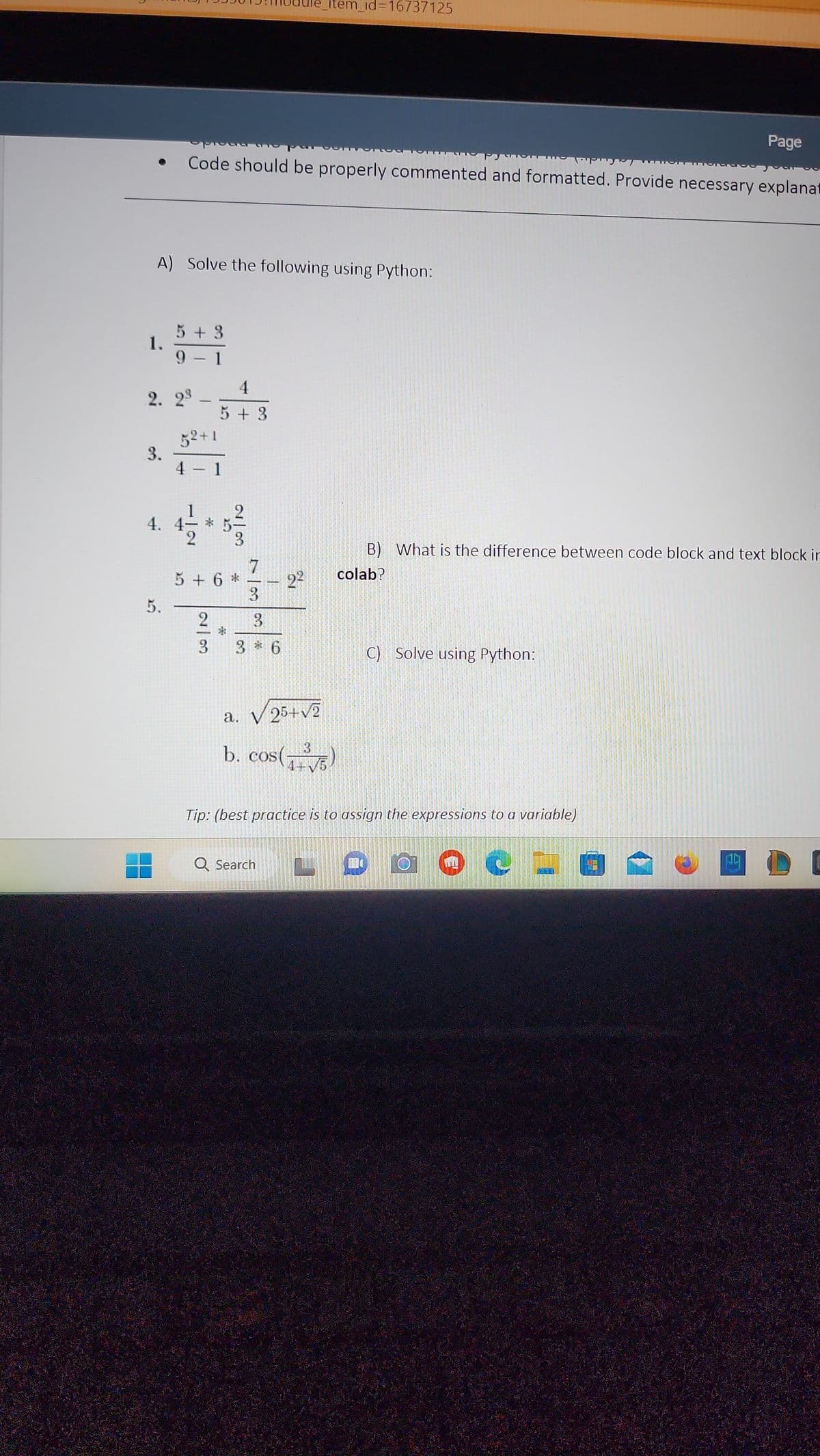 1.
A) Solve the following using Python:
3.
5 + 3
9 - 1
2. 2³ -
52+1
4 - 1
5.
Code should be properly commented and formatted. Provide necessary explanat
4. 4-
1|2
4
5+3
2/3
2/3
5 + 6*
738*
_item_id=16737125
3 * 6
2²
a. √ 25+√2
3
b. cos(+³)
4+
C) Solve using Python:
P
B) What is the difference between code block and text block in
colab?
Tip: (best practice is to assign the expressions to a variable)
Q Search LOO C
Page
109