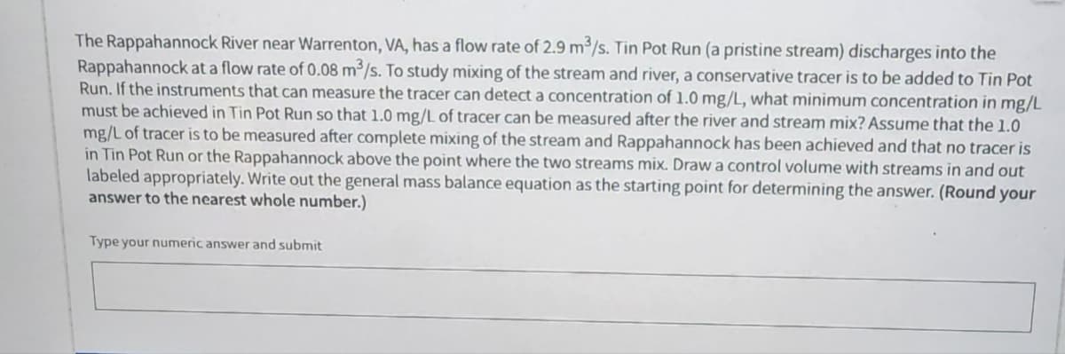 The Rappahannock River near Warrenton, VA, has a flow rate of 2.9 m³/s. Tin Pot Run (a pristine stream) discharges into the
Rappahannock at a flow rate of 0.08 m³/s. To study mixing of the stream and river, a conservative tracer is to be added to Tin Pot
Run. If the instruments that can measure the tracer can detect a concentration of 1.0 mg/L, what minimum concentration in mg/L
must be achieved in Tin Pot Run so that 1.0 mg/L of tracer can be measured after the river and stream mix? Assume that the 1.0
mg/L of tracer is to be measured after complete mixing of the stream and Rappahannock has been achieved and that no tracer is
in Tin Pot Run or the Rappahannock above the point where the two streams mix. Draw a control volume with streams in and out
labeled appropriately. Write out the general mass balance equation as the starting point for determining the answer. (Round your
answer to the nearest whole number.)
Type your numeric answer and submit