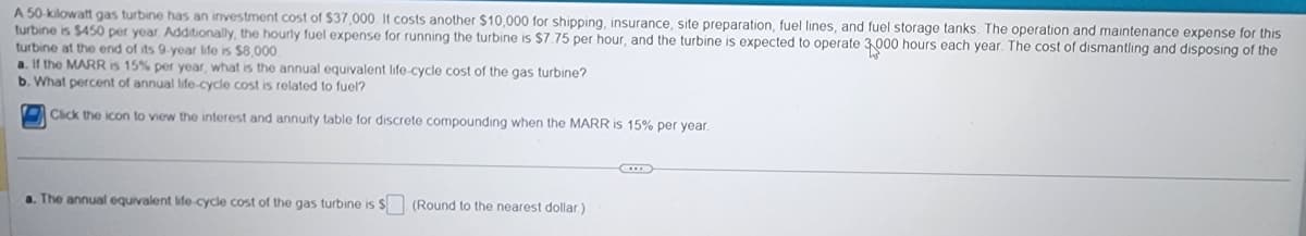 A 50-kilowatt gas turbine has an investment cost of $37,000. It costs another $10,000 for shipping, insurance, site preparation, fuel lines, and fuel storage tanks. The operation and maintenance expense for this
turbine is $450 per year. Additionally, the hourly fuel expense for running the turbine is $7.75 per hour, and the turbine is expected to operate 3,000 hours each year. The cost of dismantling and disposing of the
turbine at the end of its 9-year life is $8,000
a. If the MARR is 15% per year, what is the annual equivalent life-cycle cost of the gas turbine?
b. What percent of annual life-cycle cost is related to fuel?
Click the icon to view the interest and annuity table for discrete compounding when the MARR is 15% per year.
a. The annual equivalent life-cycle cost of the gas turbine is $ (Round to the nearest dollar.)