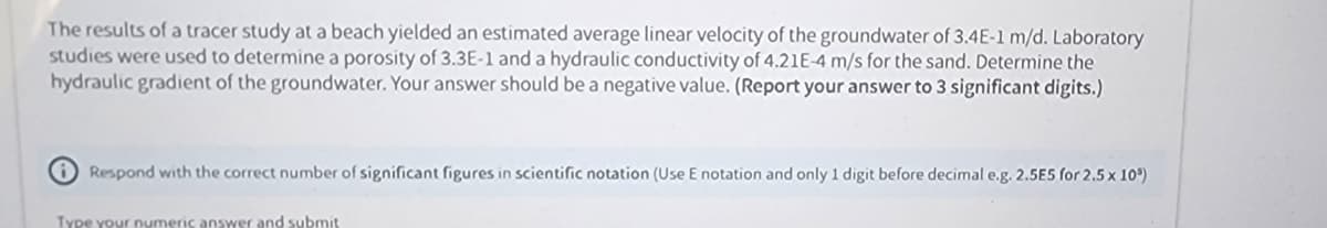 The results of a tracer study at a beach yielded an estimated average linear velocity of the groundwater of 3.4E-1 m/d. Laboratory
studies were used to determine a porosity of 3.3E-1 and a hydraulic conductivity of 4.21E-4 m/s for the sand. Determine the
hydraulic gradient of the groundwater. Your answer should be a negative value. (Report your answer to 3 significant digits.)
Respond with the correct number of significant figures in scientific notation (Use E notation and only 1 digit before decimal e.g. 2.5E5 for 2.5 x 10")
Type your numeric answer and submit