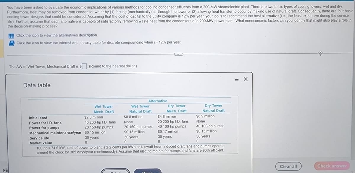 You have been asked to evaluate the economic implications of various methods for cooling condenser effluents from a 200-MW steamelectric plant. There are two basic types of cooling towers: wet and dry.
Furthermore, heat may be removed from condenser water by (1) forcing (mechanically) air through the tower or (2) allowing heat transfer to occur by making use of natural draft. Consequently, there are four basic
cooling tower designs that could be considered. Assuming that the cost of capital to the utility company is 12% per year, your job is to recommend the best alternative (i.e., the least expensive during the service
life) Further, assume that each alternative is capable of satisfactorily removing waste heat from the condensers of a 200-MW power plant. What noneconomic factors can you identify that might also play a role in
the decision-making process?
Fir
Click the icon to view the alternatives description.
Click the icon to view the interest and annuity table for discrete compounding when i = 12% per year.
The AW of Wet Tower, Mechanical Draft is $ (Round to the nearest dollar.)
Data table
Wet Tower
Mech. Draft
$2.8 million
40 200-hp I.D. fans
20 150-hp pumps
$0.15 million
Initial cost
Power for I.D. fans.
Power for pumps
Alternative
30 years
0
Wet Tower
Natural Draft
$8.8 million
None
20 150-hp pumps
$0.13 million
B
Dry Tower
Mech, Draft
$4.8 million
20 200-hp I.D. fans
40 100-hp pumps
$0.17 million
30 years
0
$8.9 million
None
Mechanical maintenance/year
40 100-hp pumps
$0.13 million
30 years
0
Service life
Market value
30 years
0
100 hp = 74.6 kW; cost of power to plant is 2.2 cents per kWh or kilowatt-hour, induced-draft fans and pumps operate
around the clock for 365 days/year (continuously). Assume that electric motors for pumps and fans are 90% efficient.
Dry Tower
Natural Draft
X
Clear all
gla
Check answer