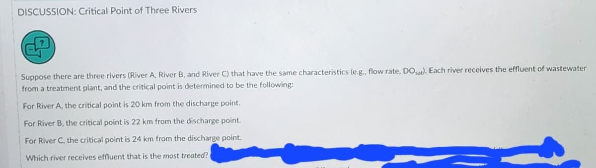 DISCUSSION: Critical Point of Three Rivers
Suppose there are three rivers (River A, River B, and River C) that have the same characteristics (e.g., flow rate, DOsat). Each river receives the effluent of wastewater
from a treatment plant, and the critical point is determined to be the following:
For River A, the critical point is 20 km from the discharge point.
For River B, the critical point is 22 km from the discharge point.
For River C, the critical point is 24 km from the discharge point.
Which river receives effluent that is the most treated?