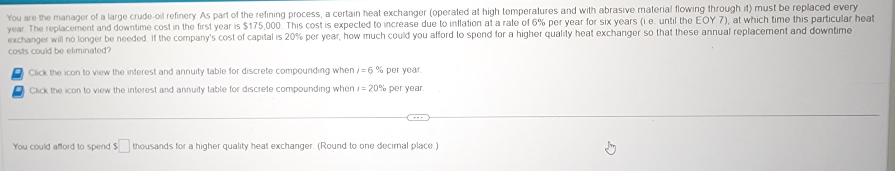 You are the manager of a large crude oil refinery. As part of the refining process, a certain heat exchanger (operated at high temperatures and with abrasive material flowing through it) must be replaced every
year. The replacement and downtime cost in the first year is $175,000. This cost is expected to increase due to inflation at a rate of 6% per year for six years (i.e. until the EOY 7), at which time this particular heat
exchanger will no longer be needed. If the company's cost of capital is 20% per year, how much could you afford to spend for a higher quality heat exchanger so that these annual replacement and downtime
costs could be eliminated?
Click the icon to view the interest and annuity table for discrete compounding when i = 6% per year.
Click the icon to view the interest and annuity table for discrete compounding when i = 20% per year.
You could afford to spend S
thousands for a higher quality heat exchanger. (Round to one decimal place.)