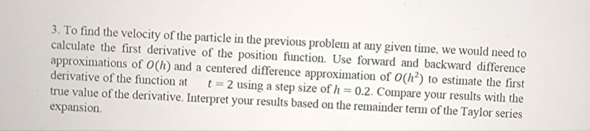 3. To find the velocity of the particle in the previous problem at any given time, we would need to
calculate the first derivative of the position function. Use forward and backward difference
approximations of 0(h) and a centered difference approximation of O(h²) to estimate the first
derivative of the function at t = 2 using a step size of h = 0.2. Compare your results with the
true value of the derivative. Interpret your results based on the remainder term of the Taylor series
expansion.