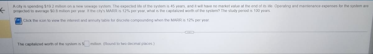 ←
A city is spending $19.2 million on a new sewage system. The expected life of the system is 45 years, and it will have no market value at the end of its life. Operating and maintenance expenses for the system are
projected to average $0.8 million per year. If the city's MARR is 12% per year, what is the capitalized worth of the system? The study period is 100 years.
Click the icon to view the interest and annuity table for discrete compounding when the MARR is 12% per year.
The capitalized worth of the system is $ million (Round to two decimal places.)