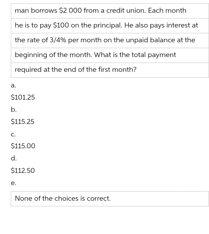 man borrows $2 000 from a credit union. Each month
he is to pay $100 on the principal. He also pays interest at
the rate of 3/4% per month on the unpaid balance at the
beginning of the month. What is the total payment
required at the end of the first month?
a.
$101.25
b.
$115.25
C.
$115.00
d.
$112.50
e.
None of the choices is correct.