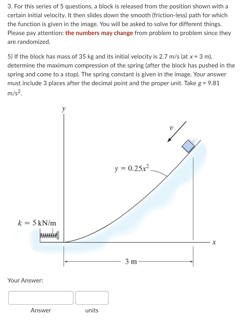 3. For this series of 5 questions, a block is released from the position shown with a
certain initial velocity. It then slides down the smooth (friction-less) path for which
the function is given in the image. You will be asked to solve for different things.
Please pay attention: the numbers may change from problem to problem since they
are randomized.
5) If the block has mass of 35 kg and its initial velocity is 2.7 m/s (at x = 3 m),
determine the maximum compression of the spring (after the block has pushed in the
spring and come to a stop). The spring constant is given in the image. Your answer
must include 3 places after the decimal point and the proper unit. Take g = 9.81
m/s².
k = 5 kN/m
puudu
Your Answer:
Answer
units
y = 0.25x².
3 m
v
X