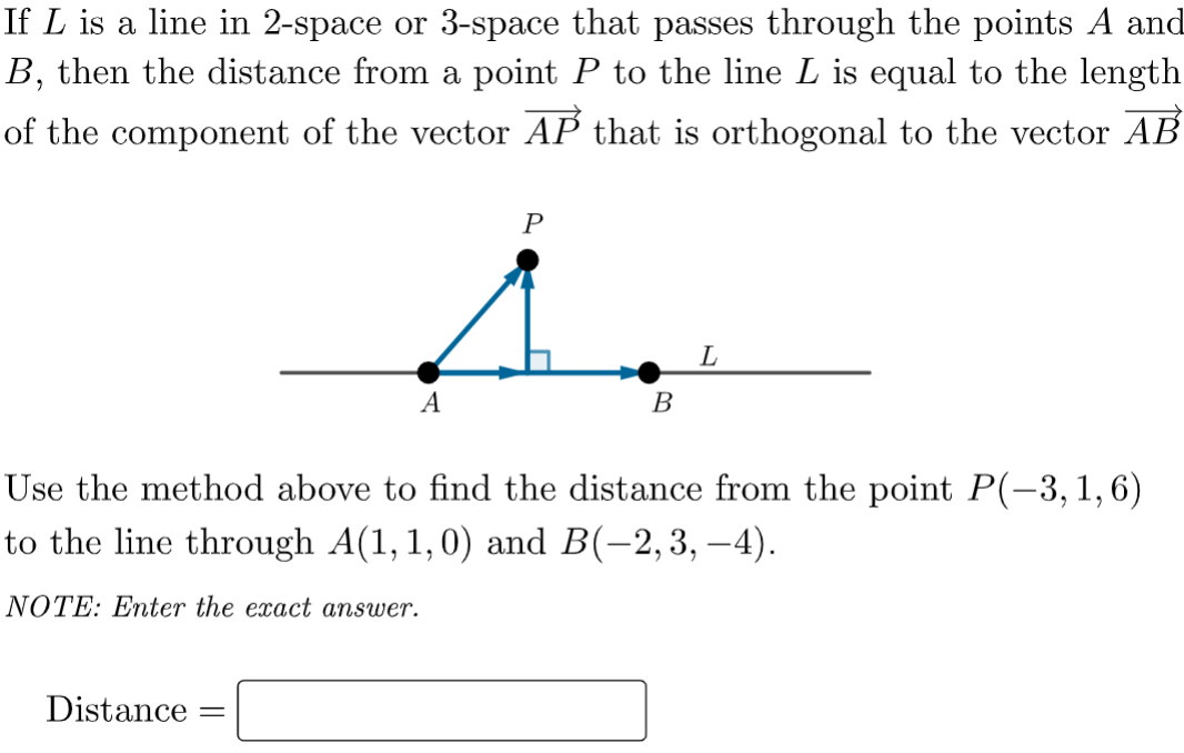 If L is a line in 2-space or 3-space that passes through the points A and
B, then the distance from a point P to the line L is equal to the length
of the component of the vector AP that is orthogonal to the vector AB
P
L
A
В
Use the method above to find the distance from the point P(-3,1,6)
to the line through A(1, 1,0) and B(-2,3, –4).
NOTE: Enter the exact answer.
Distance
