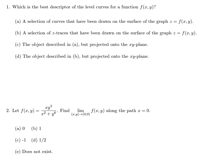 1. Which is the best descriptor of the level curves for a function f(x, y)?
(a) A selection of curves that have been drawn on the surface of the graph z = = f(x, y).
= f(x, y).
(b) A selection of z-traces that have been drawn on the surface of the graph z =
(c) The object described in (a), but projected onto the xy-plane.
(d) The object described in (b), but projected onto the xy-plane.
2. Let f(x, y):
=
xy³
x² + y6.
(a) 0 (b) 1
(c)-1 (d) 1/2
(e) Does not exist.
Find lim f(x, y) along the path x =
(x,y)→(0,0)'
= 0.