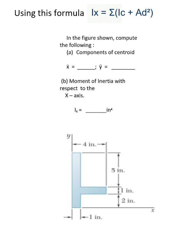 Using this formula Ix= [(lc + Ad²)
In the figure shown, compute
the following:
(a) Components of centroid
X =
(b) Moment of Inertia with
respect to the
X-axis.
[५]
|x =
J
4 in.
1 in.
in4
5 in.
11 in.
2 in.