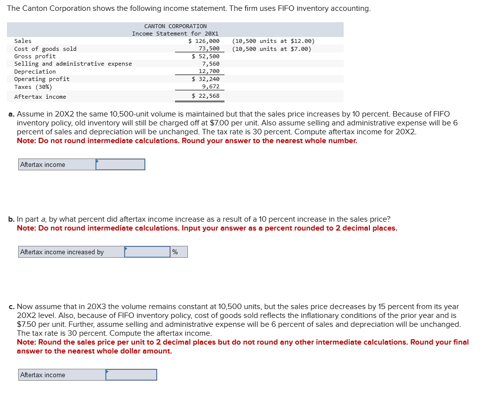 The Canton Corporation shows the following income statement. The firm uses FIFO inventory accounting.
Sales
Cost of goods sold
Gross profit
Selling and administrative expense
Depreciation
Operating profit
Taxes (30%)
Aftertax income
Aftertax income
CANTON CORPORATION
Income Statement for 20X1
$ 126,000
73,500
a. Assume in 20X2 the same 10,500-unit volume is maintained but that the sales price increases by 10 percent. Because of FIFO
inventory policy, old inventory will still be charged off at $7.00 per unit. Also assume selling and administrative expense will be 6
percent of sales and depreciation will be unchanged. The tax rate is 30 percent. Compute aftertax income for 20X2.
Note: Do not round intermediate calculations. Round your answer to the nearest whole number.
Aftertax income increased by
$ 52,500
7,560
12,700
$32,240
9,672
$ 22,568
b. In part a, by what percent did aftertax income increase as a result of a 10 percent increase in the sales price?
Note: Do not round intermediate calculations. Input your
as a percent rounded to 2 decimal places.
Aftertax income
(10,500 units at $12.00)
(10,500 units at $7.00)
%
c. Now assume that in 20X3 the volume remains constant at 10,500 units, but the sales price decreases by 15 percent from its year
20X2 level. Also, because of FIFO inventory policy, cost of goods sold reflects the inflationary conditions of the prior year and is
$7.50 per unit. Further, assume selling and administrative expense will be 6 percent of sales and depreciation will be unchanged.
The tax rate is 30 percent. Compute the aftertax income.
Note: Round the sales price per unit to 2 decimal places but do not round any other intermediate calculations. Round your final
answer to the nearest whole dollar amount.