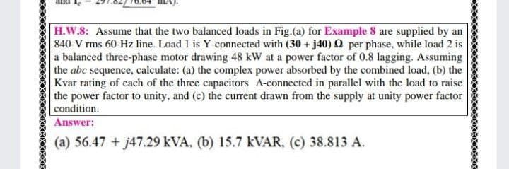 H.W.8: Assume that the two balanced loads in Fig.(a) for Example 8 are supplied by an
840-V rms 60-Hz line. Load 1 is Y-connected with (30 + j40) Q per phase, while load 2 is
a balanced three-phase motor drawing 48 kW at a power factor of 0.8 lagging. Assuming
the abc sequence, calculate: (a) the complex power absorbed by the combined load, (b) the
Kvar rating of each of the three capacitors A-connected in parallel with the load to raise
the power factor to unity, and (c) the current drawn from the supply at unity power factor
condition.
Answer:
(a) 56.47 + j47.29 kVA, (b) 15.7 KVAR, (c) 38.813 A.
