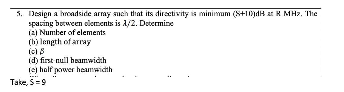 5. Design a broadside array such that its directivity is minimum (S+10)dB at R MHz. The
spacing between elements is 1/2. Determine
(a) Number of elements
(b) length of array
(c) B
(d) first-null beamwidth
(e) half power beamwidth
Take, S = 9
