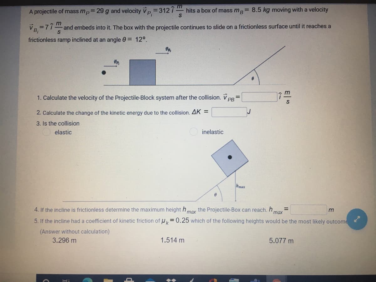 A projectile of mass mp 29 g and velocity Vp= 312 i
Pi
hits a box of mass mg= 8.5 kg moving with a velocity
=77
and embeds into it. The box with the projectile continues to slide on a frictionless surface until it reaches a
frictionless ramp inclined at an angle 0= 12°.
1. Calculate the velocity of the Projectile-Block system after the collision. V pB
%3D
2. Calculate the change of the kinetic energy due to the collision. AK =
3. Is the collision
elastic
inelastic
hmax
4. If the incline is frictionless determine the maximum height h,
max
the Projectile-Box can reach. h
max
5. If the incline had a coefficient of kinetic friction of HK=0.25 which of the following heights would be the most likely outcome
(Answer without calculation)
3.296 m
1.514 m
5.077 m
