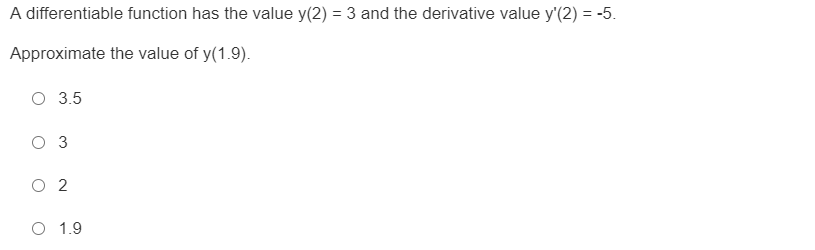 A differentiable function has the value y(2) = 3 and the derivative value y'(2) = -5.
%3D
Approximate the value of y(1.9).
O 3.5
O 3
O 2
O 1.9

