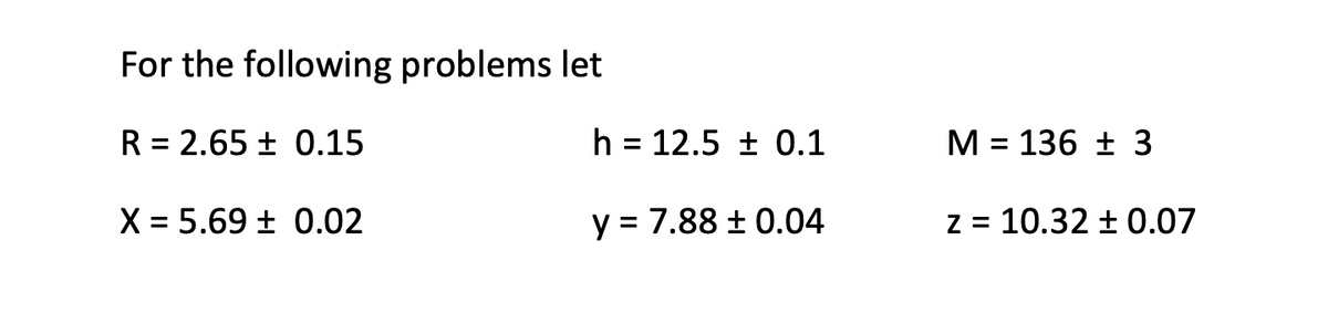 For the following problems let
R = 2.65 ± 0.15
h = 12.5 ± 0.1
M = 136 ± 3
%3D
X = 5.69 ± 0.02
y = 7.88 ± 0.04
z = 10.32 ± 0.07
