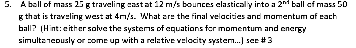 5. A ball of mass 25 g traveling east at 12 m/s bounces elastically into a 2nd ball of mass 50
g that is traveling west at 4m/s. What are the final velocities and momentum of each
ball? (Hint: either solve the systems of equations for momentum and energy
simultaneously or come up with a relative velocity system...) see # 3
