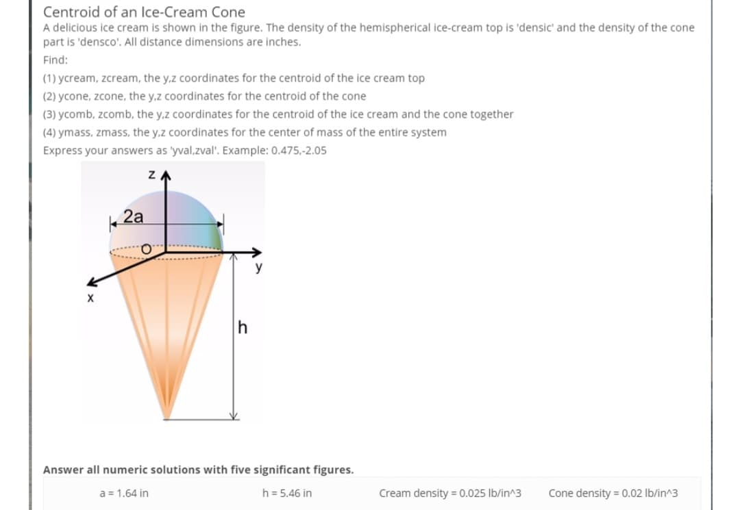 Centroid of an Ice-Cream Cone
A delicious ice cream is shown in the figure. The density of the hemispherical ice-cream top is 'densic' and the density of the cone
part is 'densco'. All distance dimensions are inches.
Find:
(1) ycream, zcream, the y,z coordinates for the centroid of the ice cream top
(2) ycone, zcone, the y,z coordinates for the centroid of the cone
(3) ycomb, zcomb, the y,z coordinates for the centroid of the ice cream and the cone together
(4) ymass, zmass, the y.z coordinates for the center of mass of the entire system
Express your answers as 'yval,zval'. Example: 0.475,-2.05
ZA
X
2a
h
a = 1.64 in
y
Answer all numeric solutions with five significant figures.
h = 5.46 in
Cream density = 0.025 lb/in^3
Cone density = 0.02 lb/in^3