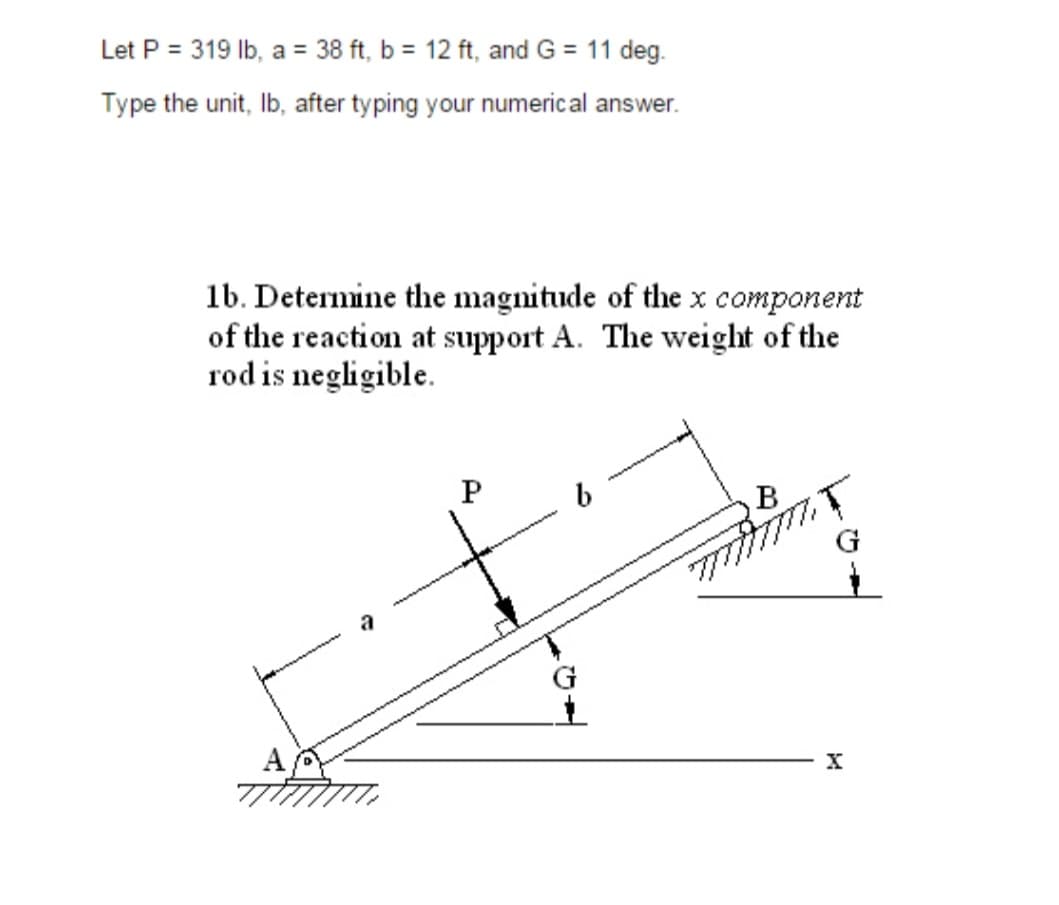 Let P = 319 lb, a = 38 ft, b = 12 ft, and G = 11 deg.
Type the unit, lb, after typing your numerical answer.
1b. Determine the magnitude of the x component
of the reaction at support A. The weight of the
rod is negligible.
P
b
m
X