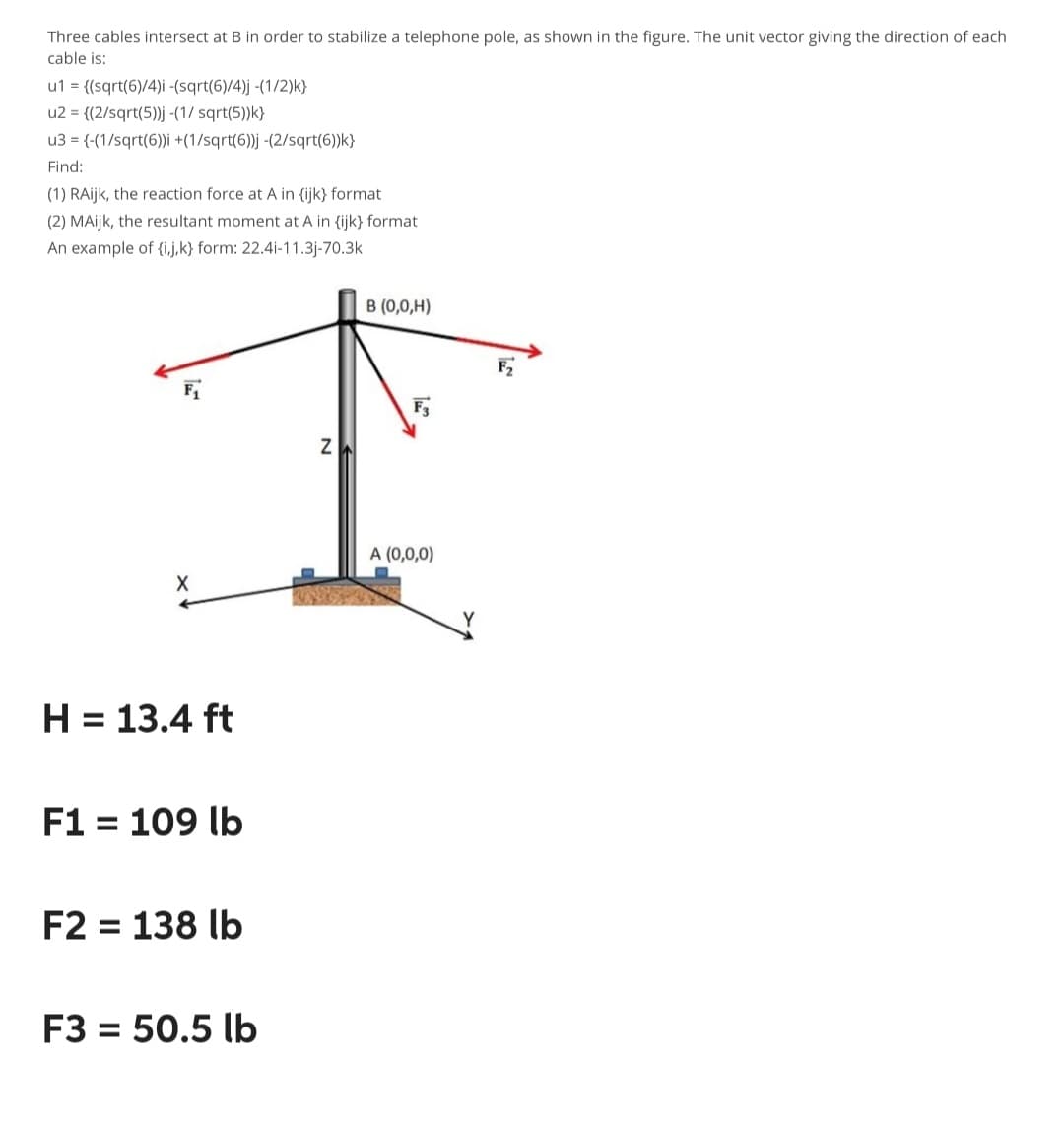 Three cables intersect at B in order to stabilize a telephone pole, as shown in the figure. The unit vector giving the direction of each
cable is:
u1 = {(sqrt(6)/4)i -(sqrt(6)/4)j -(1/2)k}
u2 = {(2/sqrt(5))j -(1/ sqrt(5))k}
u3 = {-(1/sqrt(6))i +(1/sqrt(6))j -(2/sqrt(6))k)
Find:
(1) RAijk, the reaction force at A in {ijk) format
(2) MAijk, the resultant moment at A in {ijk} format
An example of {i,j,k) form: 22.4i-11.3j-70.3k
X
H = 13.4 ft
F1 = 109 lb
F2 = 138 lb
F3 = 50.5 lb
N
B (0,0,H)
F3
A (0,0,0)