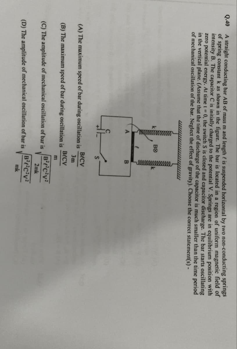 Q.40
A straight conducting bar AB of mass m and length is suspended horizontal by two non-conducting springs
of spring constant k as shown in the figure. The bar is located in a region of uniform magnetic field of
intensity B. The capacitor C is initially charged to the potential V. Springs are in equilibrium position with
zero potential energy. At time t = 0, the switch S is closed and capacitor discharge. The bar starts oscillating
in the vertical plane. (Assume that the time of discharge of the capacitor is much smaller than the time period
of mechanical oscillation of the bar. Neglect the effect of gravity). Choose the correct statement(s) -
000000000000000
ᏴᏫ
0000000000000000
B
S
B/CV
(A) The maximum speed of bar during oscillation is
(B) The maximum speed of bar during oscillation is
(C) The amplitude of mechanical oscillation of bar is
(D) The amplitude of mechanical oscillation of bar is
3m
B(CV
m
BCV
2mk
BCV
mk