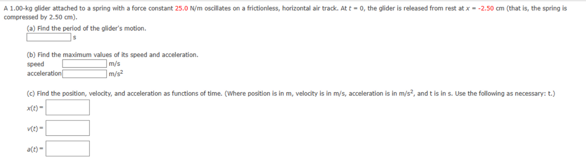 A 1.00-kg glider attached to a spring with a force constant 25.0 N/m oscillates on a frictionless, horizontal air track. At t = 0, the glider is released from rest at x = -2.50 cm (that is, the spring is
compressed by 2.50 cm).
(a) Find the period of the glider's motion.
(b) Find the maximum values of its speed and acceleration.
speed
m/s
m/s²
acceleration
(c) Find the position, velocity, and acceleration as functions of time. (Where position is in m, velocity is in m/s, acceleration is in m/s², and t is in s. Use the following as necessary: t.)
x(t) =
v(t) =
a(t) =