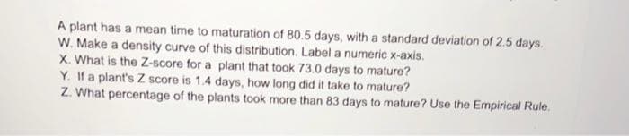 A plant has a mean time to maturation of 80.5 days, with a standard deviation of 2.5 days.
W. Make a density curve of this distribution. Label a numeric x-axis.
X. What is the Z-score for a plant that took 73.0 days to mature?
Y. If a plant's Z score is 1.4 days, how long did it take to mature?
Z. What percentage of the plants took more than 83 days to mature? Use the Empirical Rule.