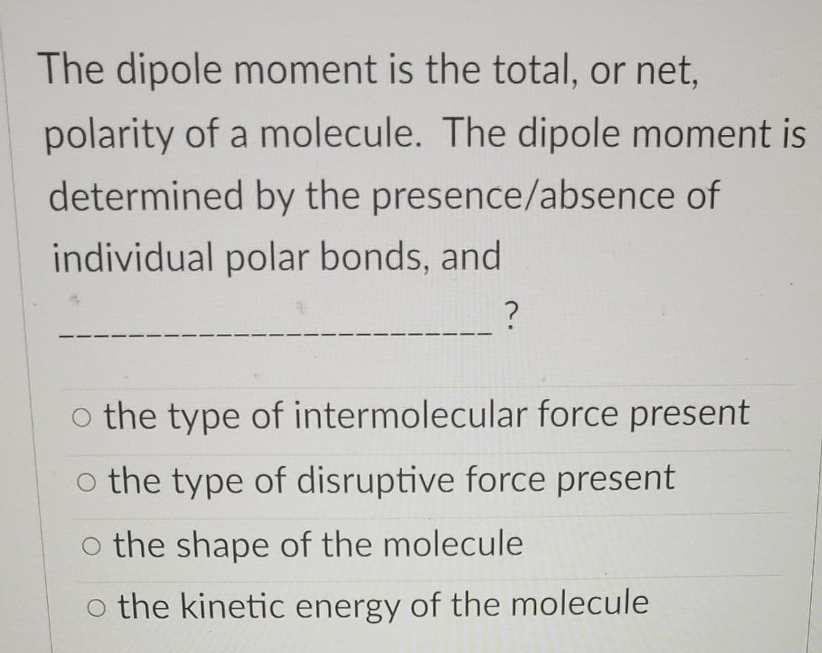 The dipole moment is the total, or net,
polarity of a molecule. The dipole moment is
determined by the presence/absence of
individual polar bonds, and
?
o the type of intermolecular force present
o the type of disruptive force present
o the shape of the molecule
o the kinetic energy of the molecule